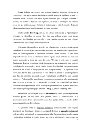 Lima, defende que mesmo num sistema educativo altamente estruturado e
centralizado, com regras restritas a se fazerem cumprir através de legislação, o actor é o
elemento fulcral, é aquele que detêm alguma liberdade para conseguir contrapor o
sistema, por manter-se fiel aos seus objectivos, interesses e estratégias, no contexto
social em que está inserido, e pelo facto de na realidade os estabelecimentos de ensino
não conseguirem cumprir uniformemente as regras impostas.
Neste sentido, Friedberg, diz que os actores também são as “personagens”
principais na identidade da escola. São eles, que embora actuem num espaço
estruturado, têm liberdade para escolher a sua conduta cosoante as suas culturas,
dependendo do leque de oportunidades possíveis.
Este autor, dá importância ao poder nas relações entre os actores, tendo estes a
capacidade de estruturar processos de troca favoráveis aos seus interesses, aproveitando
todos os constrangimentos e liberdades existentes numa situação. É uma troca
negociada em que todos os elementos retiram alguma coisa, embora uns mais que
outros, assumindo a forma de jogos de poder: “O jogo é neste caso o conceito
fundamental da acção organizada, isto é, de uma acção que se desenrola num contexto
de independência estratégica. Só ele é capaz de conciliar liberdade e constrangimento,
autonomia dos actores e integração dos seus comportamentos. Os jogadores ficam
livres, mas devem, para fazer avançar os seus interesses, aceitar os constrangimentos
que lhes são impostos, esperando poder eventualmente modificá-los num segundo
tempo. (...) Podem também naturalmente cometer erros, enganar-se sobre a natureza do
jogo, esquecer as regras, etc., e, ao fazê-lo “desviar-se” da racionalidade do jogo e
descobrir novas oprtunidades, novas estratégicas ganhadoras que, a prazo, provocarão
uma modificação do próprio jogo.” (Moura, 1999, p. 3, citando Friedberg, 1995).
Outro autor escolhido por Moura, é Sarmento que afirma que as organizações
escolares podem ter em conta duas grandes linhas: o formal/informal e a
diacronia/sincronia. Com o cruzamento destas duas grandes linhas, as escolas podem
assumir quatro formas de regulação:
“A primeira forma é a regulação normativa, correspondendo a um conjunto
consignado de finalidades e intenções. A segunda forma é a regulação institucional,
onde a tradição institucional, através das mais variadas formas conduz a um alto grau de
conformidade simbólica. A terceira forma é a regulação administrativa, onde se procura
3
 