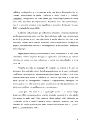 mobilizar os dispositivos e os recursos de acção para atingir determinados fins no
contexto organizacional da escola. Finalmente a quarta forma é a regulação
contigencial, distinguindo-se das outras formas, pelo facto da regulação não se exercer
sob a forma de normas, de comportamentos, de atitudes ou de actos administrativos,
mas de se apresentar sobretudo como dependente do momento e da situação.” (Moura,
1999, p. 2, citando Sarmento, 1998).
Sarmento ainda considera que ao fazermos uma análise sobre uma organização
escolar, devemos contar com o contributo da sociologia da acção, para esta alertar que
apesar da acção dos actores estar deteminada à partida, são estes que com a sua
interação e contexto social inerente, estruturam a sua acção em função de objectivos
próprios, colocando-se em situação de constrangimento e de possibilidade, e de hetero e
de autoregulação.
O processo de construção da autonomia da escola, deve basear-se de uma forma
sustentada e contínua em planos de acção, de regularidade e de mudança, no formal e
informal, em normas e as suas contradições e, sempre com racionalidade à priori e
posterori.
Canário concorda na articulação dos conceitos de sistema e de actor na
abordagem da organização escolar, fazendo estes dois, parte um do outro, combinando
os efeitos de constrangimento, a autonomia dos actores (apesar de relativa) e as diversas
maneiras como estes actores se combinam em contextos específicos. E é com base
nestas relações de constragimentos sistémicos e comportamentos estratégicos dos
actores, que se pode olhar as escolas como insubmissas a previsões deterministas, sem
que isso as transforme em realidades menos compreensíveis.
Ainda para este autor “(...) a organização escolar é ao mesmo tempo
compreensível (o constrangimento ao nível do sistema) e imprevisível (a inter-relação
dos actores na acção local). Esta concepção afasta qualquer visão dicotómica da
organização escolar: o estabelecimento de ensino é estudado e analisado como uma
totalidade, no seio da qual as diversas partes estão em inter-relações entre si.” (Moura,
1999, p. 3, citando Canário, 1996).
4
 