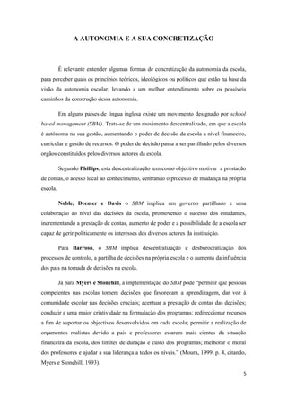 A AUTONOMIA E A SUA CONCRETIZAÇÃO
É relevante entender algumas formas de concretização da autonomia da escola,
para perceber quais os princípios teóricos, ideológicos ou políticos que estão na base da
visão da autonomia escolar, levando a um melhor entendimento sobre os possíveis
caminhos da construção dessa autonomia.
Em alguns países de língua inglesa existe um movimento designado por school
based management (SBM). Trata-se de um movimento descentralizado, em que a escola
é autónoma na sua gestão, aumentando o poder de decisão da escola a nível financeiro,
curricular e gestão de recursos. O poder de decisão passa a ser partilhado pelos diversos
orgãos constituídos pelos diversos actores da escola.
Segundo Phillips, esta descentralização tem como objectivo motivar a prestação
de contas, o acesso local ao conhecimento, centrando o processo de mudança na própria
escola.
Noble, Deemer e Davis o SBM implica um governo partilhado e uma
colaboração ao nível das decisões da escola, promovendo o sucesso dos estudantes,
incrementando a prestação de contas, aumento de poder e a possibilidade de a escola ser
capaz de gerir politicamente os interesses dos diversos actores da instituição.
Para Barroso, o SBM implica descentralização e desburocratização dos
processos de controlo, a partilha de decisões na própria escola e o aumento da influência
dos pais na tomada de decisões na escola.
Já para Myers e Stonehill, a implementação do SBM pode “permitir que pessoas
competentes nas escolas tomem decisões que favoreçam a aprendizagem, dar voz à
comunidade escolar nas decisões cruciais; acentuar a prestação de contas das decisões;
conduzir a uma maior criatividade na formulação dos programas; redireccionar recursos
a fim de suportar os objectivos desenvolvidos em cada escola; permitir a realização de
orçamentos realistas devido a pais e professores estarem mais cientes da situação
financeira da escola, dos limites de duração e custo dos programas; melhorar o moral
dos professores e ajudar a sua liderança a todos os níveis.” (Moura, 1999, p. 4, citando,
Myers e Stonehill, 1993).
5
 