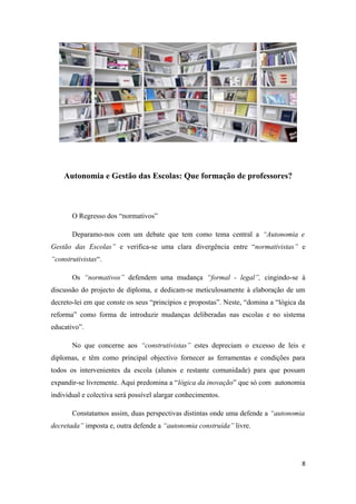 Autonomia e Gestão das Escolas: Que formação de professores?
O Regresso dos “normativos”
Deparamo-nos com um debate que tem como tema central a “Autonomia e
Gestão das Escolas” e verifica-se uma clara divergência entre “normativistas” e
“construtivistas“.
Os “normativos” defendem uma mudança “formal - legal”, cingindo-se à
discussão do projecto de diploma, e dedicam-se meticulosamente à elaboração de um
decreto-lei em que conste os seus “princípios e propostas”. Neste, “domina a “lógica da
reforma” como forma de introduzir mudanças deliberadas nas escolas e no sistema
educativo”.
No que concerne aos “construtivistas” estes depreciam o excesso de leis e
diplomas, e têm como principal objectivo fornecer as ferramentas e condições para
todos os intervenientes da escola (alunos e restante comunidade) para que possam
expandir-se livremente. Aqui predomina a “lógica da inovação” que só com autonomia
individual e colectiva será possível alargar conhecimentos.
Constatamos assim, duas perspectivas distintas onde uma defende a “autonomia
decretada” imposta e, outra defende a “autonomia construída” livre.
8
 