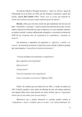 No Sistema Educativo Português prevalece a “lógica da reforma” apesar da
reformulação da lei de bases em 1986, que deu destaque à autonomia e gestão das
escolas, segundo Rui Canário (1994) “muitas vezes as escolas não mudaram de
acordo com a reforma, mas quase sempre mudaram apesar da reforma”.
Barroso, afirma que este facto sucede não pela imperfeição das leis mas sim
pelas “modalidades e estratégias” usadas na prática da autonomia das escolas. O autor
analisa o decreto-lei 43/89 tendo em conta os objectivos e os seus conteúdos referentes
ao carácter sectorial, o carácter indiferenciado ecompulsivo e na ausência no decreto-lei
43/89 de um “programa claro de transferência de competências e afectação de
recursos”.
Este demonstra a importância de especificar os “objectivos, o âmbito e os
recursos” da autonomia inexistentes no decreto-lei acima referido e elaborou questões
que visam respostas a “uma política de reforço da autonomia”:
“Com que finalidade são transferidas as competências?
Que competências são transferidas?
Quem as exerce?
Com que meios?
Como são transferidas essas competências?
Como é controlado o seu exercício?” (Barroso, 1997)
Porém é de salientar que esta reforma foi em 1986 e o estudo em análise em
1997. Contudo, segundo o autor, apesar da diferença de anos esta reforma educativa
com algumas falhas estava ainda presente em muitos sectores, quer na “organização
interna, quer na sua cultura, quer nas suas práticas.”
Mencione-se que o próprio decreto-lei se contradiz quando constata as
“competências e meios a transferir para as escolas” e na “operacionalização dos
9
 