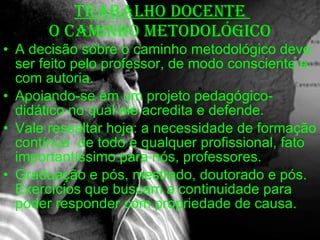 TRABALHO DOCENTE  O CAMINHO METODOLÓGICO A decisão sobre o caminho metodológico deve ser feito pelo professor, de modo consciente e com autoria. Apoiando-se em um projeto pedagógico-didático no qual ele acredita e defende. Vale ressaltar hoje: a necessidade de formação contínua  de todo e qualquer profissional, fato importantíssimo para nós, professores. Graduação e pós, mestrado, doutorado e pós. Exercícios que buscam a continuidade para poder responder com propriedade de causa. 