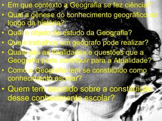 Em que contexto a Geografia se fez ciência? Qual a gênese do conhecimento geográfico ao longo da história? Qual o objeto de estudo da Geografia? Quais trabalhos um geógrafo pode realizar? Quais são as finalidades e questões que a Geografia pode contribuir para a Atualidade? Como a Geografia tem se constituído como conhecimento escolar? Quem tem decidido sobre a constituição desse conhecimento escolar? 