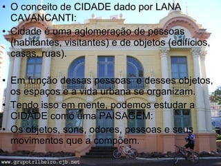 O conceito de CIDADE dado por LANA CAVANCANTI: Cidade é uma aglomeração de pessoas (habitantes, visitantes) e de objetos (edifícios, casas, ruas). Em função dessas pessoas  e desses objetos, os espaços e a vida urbana se organizam. Tendo isso em mente, podemos estudar a CIDADE como uma PAISAGEM: Os objetos, sons, odores, pessoas e seus movimentos que a compõem. 