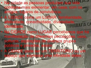 Na cidade as pessoas produzem sua vida cotidiana mais elementar: em casa, com os amigos, lugares de convivência. A CIDADE como um LUGAR: familiaridade, afetividade, conectividade, diversidade, identidade. Na CIDADE como LUGAR percebemos que há manifestação de diferentes percepções, usos, culturas, aspirações de diversos grupos públicos e privados, assim: A CIDADE pode ser um TERRITÓRIO ou um espaço que expressa uma infinidade deles: 