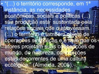 “ (...) o território corresponde, em 1ª instância, as necessidades econômicas, sociais e políticas (...) sua produção está  sustentada pela relações sociais que o atravessam. (...) o território é também objeto de operações simbólicas e é nele que os atores projetam suas concepções de mundo, de natureza, concepções estas decorrentes de uma cultura ecológica.” (Almeida, 2005).   