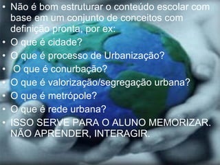 Não é bom estruturar o conteúdo escolar com base em um conjunto de conceitos com definição pronta, por ex: O que é cidade? O que é processo de Urbanização? O que é conurbação? O que é valorização/segregação urbana? O que é metrópole? O que é rede urbana? ISSO SERVE PARA O ALUNO MEMORIZAR. NÃO APRENDER, INTERAGIR. 