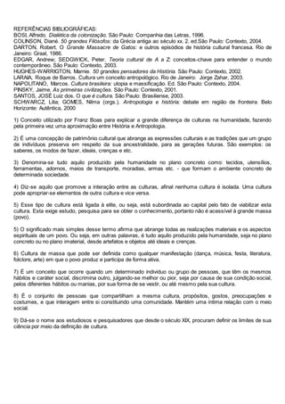 REFERÊNCIAS BIBLIOGRÁFICAS:
BOSI, Alfredo. Dialética da colonização. São Paulo: Companhia das Letras, 1996.
COLINSON, Diané. 50 grandes Filósofos: da Grécia antiga ao século xx. 2. ed.São Paulo: Contexto, 2004.
DARTON, Robert. O Grande Massacre de Gatos: e outros episódios de história cultural francesa. Rio de
Janeiro: Graal, 1986.
EDGAR, Andrew; SEDGWICK, Peter. Teoria cultural de A a Z: conceitos-chave para entender o mundo
contemporâneo. São Paulo: Contexto, 2003.
HUGHES-WARRIGTON, Marnie. 50 grandes pensadores da História. São Paulo: Contexto, 2002.
LARAIA, Roque de Barros. Cultura um conceito antropológico. Rio de Janeiro: Jorge Zahar, 2003.
NAPOLITANO, Marcos. Cultura brasileira: utopia e massificação. Ed. São Paulo: Contexto, 2004.
PINSKY, Jaime. As primeiras civilizações. São Paulo: Contexto, 2001.
SANTOS, JOSÉ Luiz dos. O que é cultura. São Paulo: Brasiliense, 2003.
SCHWARCZ, Lilia; GOMES, Nilma (orgs.). Antropologia e história: debate em região de fronteira. Belo
Horizonte: Autêntica, 2000
1) Conceito utilizado por Franz Boas para explicar a grande diferença de culturas na humanidade, fazendo
pela primeira vez uma aproximação entre História e Antropologia.
2) É uma concepção de patrimônio cultural que abrange as expressões culturais e as tradições que um grupo
de indivíduos preserva em respeito da sua ancestralidade, para as gerações futuras. São exemplos: os
saberes, os modos de fazer, ideais, crenças e etc.
3) Denomina-se tudo aquilo produzido pela humanidade no plano concreto como: tecidos, utensílios,
ferramentas, adornos, meios de transporte, moradias, armas etc. - que formam o ambiente concreto de
determinada sociedade.
4) Diz-se aquilo que promove a interação entre as culturas, afinal nenhuma cultura é isolada. Uma cultura
pode apropriar-se elementos de outra cultura e vice versa.
5) Esse tipo de cultura está ligada à elite, ou seja, está subordinada ao capital pelo fato de viabilizar esta
cultura. Esta exige estudo, pesquisa para se obter o conhecimento, portanto não é acessível á grande massa
(povo).
5) O significado mais simples desse termo afirma que abrange todas as realizações materiais e os aspectos
espirituais de um povo. Ou seja, em outras palavras, é tudo aquilo produzido pela humanidade, seja no plano
concreto ou no plano imaterial, desde artefatos e objetos até ideais e crenças.
6) Cultura de massa que pode ser definida como qualquer manifestação (dança, música, festa, literatura,
folclore, arte) em que o povo produz e participa de forma ativa.
7) É um conceito que ocorre quando um determinado individuo ou grupo de pessoas, que têm os mesmos
hábitos e caráter social, discrimina outro, julgando-se melhor ou pior, seja por causa de sua condição social,
pelos diferentes hábitos ou manias, por sua forma de se vestir, ou até mesmo pela sua cultura.
8) É o conjunto de pessoas que compartilham a mesma cultura, propósitos, gostos, preocupações e
costumes, e que interagem entre si constituindo uma comunidade. Mantém uma íntima relação com o meio
social.
9) Dá-se o nome aos estudiosos e pesquisadores que desde o século XIX, procuram definir os limites de sua
ciência por meio da definição de cultura.
 