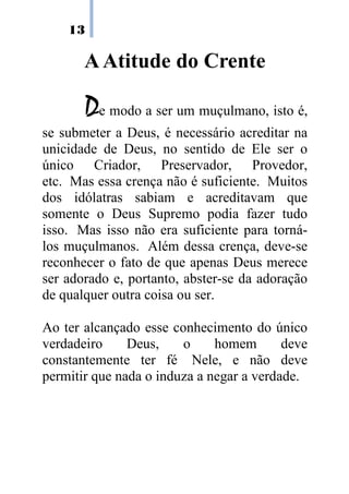 13

       A Atitude do Crente

       De modo a ser um muçulmano, isto é,
se submeter a Deus, é necessário acreditar na
unicidade de Deus, no sentido de Ele ser o
único Criador, Preservador, Provedor,
etc. Mas essa crença não é suficiente. Muitos
dos idólatras sabiam e acreditavam que
somente o Deus Supremo podia fazer tudo
isso. Mas isso não era suficiente para torná-
los muçulmanos. Além dessa crença, deve-se
reconhecer o fato de que apenas Deus merece
ser adorado e, portanto, abster-se da adoração
de qualquer outra coisa ou ser.

Ao ter alcançado esse conhecimento do único
verdadeiro     Deus,    o     homem       deve
constantemente ter fé Nele, e não deve
permitir que nada o induza a negar a verdade.
 