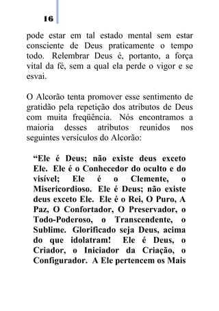 16

pode estar em tal estado mental sem estar
consciente de Deus praticamente o tempo
todo. Relembrar Deus é, portanto, a força
vital da fé, sem a qual ela perde o vigor e se
esvai.

O Alcorão tenta promover esse sentimento de
gratidão pela repetição dos atributos de Deus
com muita freqüência. Nós encontramos a
maioria desses atributos reunidos nos
seguintes versículos do Alcorão:

 “Ele é Deus; não existe deus exceto
 Ele. Ele é o Conhecedor do oculto e do
 visível; Ele é o Clemente, o
 Misericordioso. Ele é Deus; não existe
 deus exceto Ele. Ele é o Rei, O Puro, A
 Paz, O Confortador, O Preservador, o
 Todo-Poderoso, o Transcendente, o
 Sublime. Glorificado seja Deus, acima
 do que idolatram! Ele é Deus, o
 Criador, o Iniciador da Criação, o
 Configurador. A Ele pertencem os Mais
 