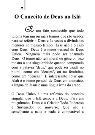 2

 O Conceito de Deus no Islã

         É um fato conhecido que todo
idioma tem um ou mais termos que são usados
para se referir a Deus e às vezes a divindades
menores ao mesmo tempo. Esse não é o caso
com Deus. Deus é o nome pessoal do Deus
Único. Ninguém mais pode ser chamado
Deus. O termo não tem plural ou gênero. Isso
mostra a sua singularidade quando comparado
com a palavra "deus," que pode ser usada no
plural, como em "deuses", ou no feminino,
como em "deusas." É interessante notar que
Alah é o nome pessoal de Deus em aramaico,
a língua de Jesus e uma língua irmã do árabe.

O Deus Único é uma reflexão do conceito
singular que o Islã associa a Deus. Para um
muçulmano, Deus é o Criador Todo-Poderoso
e Sustenedor do universo, Que não é
semelhante a nada e nada é comparável a
 