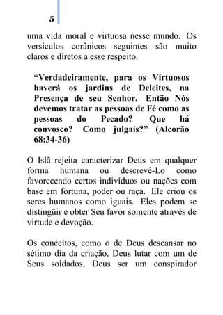 5

uma vida moral e virtuosa nesse mundo. Os
versículos corânicos seguintes são muito
claros e diretos a esse respeito.

 “Verdadeiramente, para os Virtuosos
 haverá os jardins de Deleites, na
 Presença de seu Senhor. Então Nós
 devemos tratar as pessoas de Fé como as
 pessoas   do     Pecado?     Que    há
 convosco? Como julgais?” (Alcorão
 68:34-36)

O Islã rejeita caracterizar Deus em qualquer
forma humana ou descrevê-Lo como
favorecendo certos indivíduos ou nações com
base em fortuna, poder ou raça. Ele criou os
seres humanos como iguais. Eles podem se
distingüir e obter Seu favor somente através de
virtude e devoção.

Os conceitos, como o de Deus descansar no
sétimo dia da criação, Deus lutar com um de
Seus soldados, Deus ser um conspirador
 