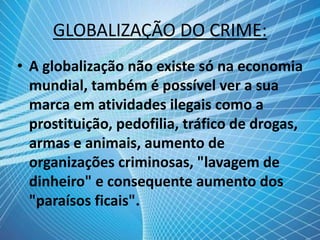 GLOBALIZAÇÃO DO CRIME:
• A globalização não existe só na economia
mundial, também é possível ver a sua
marca em atividades ilegais como a
prostituição, pedofilia, tráfico de drogas,
armas e animais, aumento de
organizações criminosas, "lavagem de
dinheiro" e consequente aumento dos
"paraísos ficais".
 