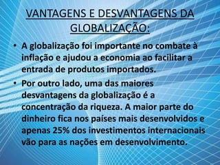 VANTAGENS E DESVANTAGENS DA
GLOBALIZAÇÃO:
• A globalização foi importante no combate à
inflação e ajudou a economia ao facilitar a
entrada de produtos importados.
• Por outro lado, uma das maiores
desvantagens da globalização é a
concentração da riqueza. A maior parte do
dinheiro fica nos países mais desenvolvidos e
apenas 25% dos investimentos internacionais
vão para as nações em desenvolvimento.
 