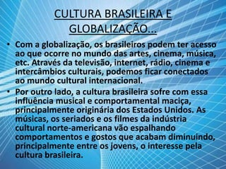 CULTURA BRASILEIRA E
GLOBALIZAÇÃO...
• Com a globalização, os brasileiros podem ter acesso
ao que ocorre no mundo das artes, cinema, música,
etc. Através da televisão, internet, rádio, cinema e
intercâmbios culturais, podemos ficar conectados
ao mundo cultural internacional.
• Por outro lado, a cultura brasileira sofre com essa
influência musical e comportamental maciça,
principalmente originária dos Estados Unidos. As
músicas, os seriados e os filmes da indústria
cultural norte-americana vão espalhando
comportamentos e gostos que acabam diminuindo,
principalmente entre os jovens, o interesse pela
cultura brasileira.
 