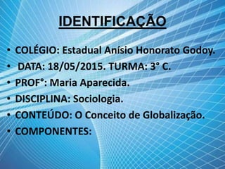 IDENTIFICAÇÃO
• COLÉGIO: Estadual Anísio Honorato Godoy.
• DATA: 18/05/2015. TURMA: 3° C.
• PROF°: Maria Aparecida.
• DISCIPLINA: Sociologia.
• CONTEÚDO: O Conceito de Globalização.
• COMPONENTES:
 
