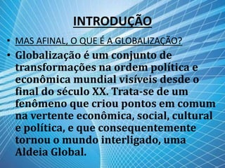 INTRODUÇÃO
• MAS AFINAL, O QUE É A GLOBALIZAÇÃO?
• Globalização é um conjunto de
transformações na ordem política e
econômica mundial visíveis desde o
final do século XX. Trata-se de um
fenômeno que criou pontos em comum
na vertente econômica, social, cultural
e política, e que consequentemente
tornou o mundo interligado, uma
Aldeia Global.
 