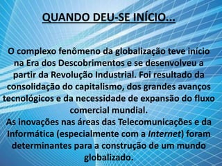 QUANDO DEU-SE INÍCIO...
O complexo fenômeno da globalização teve início
na Era dos Descobrimentos e se desenvolveu a
partir da Revolução Industrial. Foi resultado da
consolidação do capitalismo, dos grandes avanços
tecnológicos e da necessidade de expansão do fluxo
comercial mundial.
As inovações nas áreas das Telecomunicações e da
Informática (especialmente com a Internet) foram
determinantes para a construção de um mundo
globalizado.
 