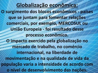 Globalização econômica:
O surgimento dos blocos econômicos - países
que se juntam para fomentar relações
comerciais, por exemplo, MERCOSUL ou
União Europeia - foi resultado desse
processo econômico.
O impacto exercido pela globalização no
mercado de trabalho, no comércio
internacional, na liberdade de
movimentação e na qualidade de vida da
população varia a intensidade de acordo com
o nível de desenvolvimento das nações.
 