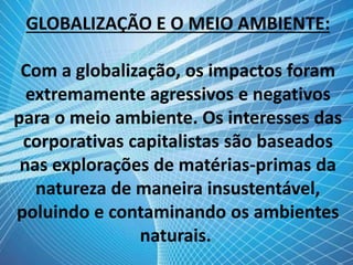 GLOBALIZAÇÃO E O MEIO AMBIENTE:
Com a globalização, os impactos foram
extremamente agressivos e negativos
para o meio ambiente. Os interesses das
corporativas capitalistas são baseados
nas explorações de matérias-primas da
natureza de maneira insustentável,
poluindo e contaminando os ambientes
naturais.
 