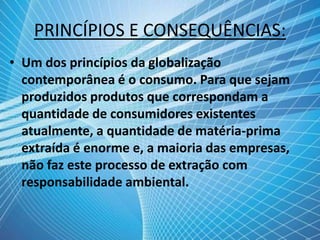PRINCÍPIOS E CONSEQUÊNCIAS:
• Um dos princípios da globalização
contemporânea é o consumo. Para que sejam
produzidos produtos que correspondam a
quantidade de consumidores existentes
atualmente, a quantidade de matéria-prima
extraída é enorme e, a maioria das empresas,
não faz este processo de extração com
responsabilidade ambiental.
 