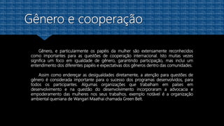 Gênero, e particularmente os papéis da mulher são extensamente reconhecidos
como importantes para as questões de cooperação internacional. Isto muitas vezes
significa um foco em igualdade de gênero, garantindo participação, mas inclui um
entendimento dos diferentes papéis e expectativas dos gêneros dentro das comunidades.
Assim como endereçar as desigualdades diretamente, a atenção para questões de
gênero é considerada importante para o sucesso dos programas desenvolvidos, para
todos os participantes. Algumas organizações que trabalham em países em
desenvolvimento e na questão do desenvolvimento incorporaram a advocacia e
empoderamento das mulheres nos seus trabalhos. exemplo notável é a organização
ambiental queniana de Wangari Maathai chamada Green Belt.
 