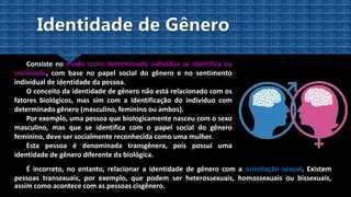 Consiste no modo como determinado indivíduo se identifica na
sociedade, com base no papel social do gênero e no sentimento
individual de identidade da pessoa.
O conceito da identidade de gênero não está relacionado com os
fatores biológicos, mas sim com a identificação do indivíduo com
determinado gênero (masculino, feminino ou ambos).
Por exemplo, uma pessoa que biologicamente nasceu com o sexo
masculino, mas que se identifica com o papel social do gênero
feminino, deve ser socialmente reconhecida como uma mulher.
Esta pessoa é denominada transgênera, pois possui uma
identidade de gênero diferente da biológica.
É incorreto, no entanto, relacionar a identidade de gênero com a orientação sexual. Existem
pessoas transexuais, por exemplo, que podem ser heterossexuais, homossexuais ou bissexuais,
assim como acontece com as pessoas cisgênero.
 