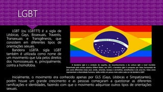 LGBT (ou LGBTTT) é a sigla de
Lésbicas, Gays, Bissexuais, Travestis,
Transexuais e Transgêneros, que
consistem em diferentes tipos de
orientações sexuais.
Bandeira LGBTA sigla LGBT
também é utilizada como nome de
um movimento que luta pelos direitos
dos homossexuais e, principalmente,
contra a homofobia.
Inicialmente, o movimento era conhecido apenas por GLS (Gays, Lésbicas e Simpatizantes),
porém houve um grande crescimento e as pessoas começaram a questionar as diferentes
ramificações e identidades, fazendo com que o movimento adquirisse outros tipos de orientações
sexuais.
A bandeira lgbt é o símbolo do orgulho, do reconhecimento e da cultura lgbt a nível mundial.
Desenhada pelo artista plástico Gilbert Baker, em 1977, a bandeira lgbt é composta por listas horizontais de
seis cores diferentes (roxo azul, verde, amarelo, laranja e vermelho), semelhantes à do arco-íris. Estas cores
representam a diversidade humana. Saiba então um pouco mais sobre cada cor da bandeira LGBT.
 