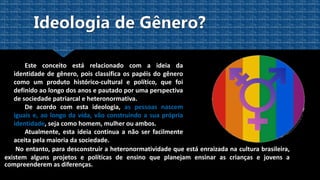Este conceito está relacionado com a ideia da
identidade de gênero, pois classifica os papéis do gênero
como um produto histórico-cultural e político, que foi
definido ao longo dos anos e pautado por uma perspectiva
de sociedade patriarcal e heteronormativa.
De acordo com esta ideologia, as pessoas nascem
iguais e, ao longo da vida, vão construindo a sua própria
identidade, seja como homem, mulher ou ambos.
Atualmente, esta ideia continua a não ser facilmente
aceita pela maioria da sociedade.
No entanto, para desconstruir a heteronormatividade que está enraizada na cultura brasileira,
existem alguns projetos e políticas de ensino que planejam ensinar as crianças e jovens a
compreenderem as diferenças.
 