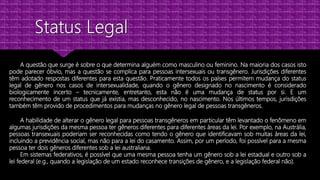 A questão que surge é sobre o que determina alguém como masculino ou feminino. Na maioria dos casos isto
pode parecer óbvio, mas a questão se complica para pessoas intersexuais ou transgênero. Jurisdições diferentes
têm adotado respostas diferentes para esta questão. Praticamente todos os países permitem mudança do status
legal de gênero nos casos de intersexualidade, quando o gênero designado no nascimento é considerado
biologicamente incerto – tecnicamente, entretanto, esta não é uma mudança de status por si. E um
reconhecimento de um status que já existia, mas desconhecido, no nascimento. Nos últimos tempos, jurisdições
também têm provido de procedimentos para mudanças no gênero legal de pessoas transgêneros.
A habilidade de alterar o gênero legal para pessoas transgêneros em particular têm levantado o fenômeno em
algumas jurisdições da mesma pessoa ter gêneros diferentes para diferentes áreas da lei. Por exemplo, na Austrália,
pessoas transexuais poderiam ser reconhecidas como tendo o gênero que identificavam sob muitas áreas da lei,
incluindo a previdência social, mas não para a lei do casamento. Assim, por um período, foi possível para a mesma
pessoa ter dois gêneros diferentes sob a lei australiana.
Em sistemas federativos, é possível que uma mesma pessoa tenha um gênero sob a lei estadual e outro sob a
lei federal (e.g., quando a legislação de um estado reconhece transições de gênero, e a legislação federal não).
 