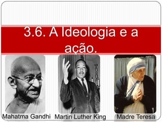 3.6. A Ideologia e a
              ação.



Mahatma Gandhi Martin Luther King   Madre Teresa
 