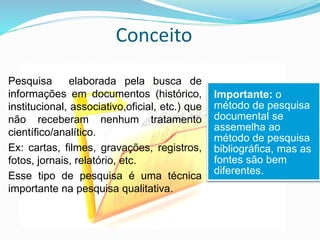 Conceito
Pesquisa elaborada pela busca de
informações em documentos (histórico,
institucional, associativo,oficial, etc.) que
não receberam nenhum tratamento
científico/analítico.
Ex: cartas, filmes, gravações, registros,
fotos, jornais, relatório, etc.
Esse tipo de pesquisa é uma técnica
importante na pesquisa qualitativa.
Importante: o
método de pesquisa
documental se
assemelha ao
método de pesquisa
bibliográfica, mas as
fontes são bem
diferentes.
 