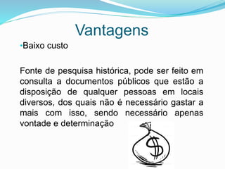 Vantagens
•Baixo custo
Fonte de pesquisa histórica, pode ser feito em
consulta a documentos públicos que estão a
disposição de qualquer pessoas em locais
diversos, dos quais não é necessário gastar a
mais com isso, sendo necessário apenas
vontade e determinação
 
