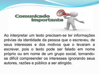 Ao interpretar um texto precisam-se ter informações
prévias da identidade da pessoa que o escreveu, de
seus interesses e dos motivos que o levaram a
escrever, pois o texto pode ser falado em nome
próprio ou em nome de um grupo social, tornando-
se difícil compreender os interesses ignorando seus
autores, razões e público a ser atingido.
 