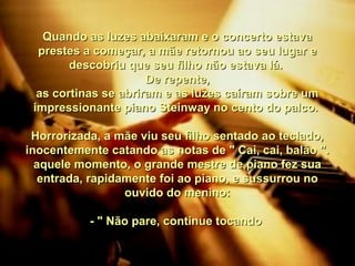Quando as luzes abaixaram e o concerto estavaQuando as luzes abaixaram e o concerto estava
prestes a começar, a mãe retornou ao seu lugar eprestes a começar, a mãe retornou ao seu lugar e
descobriu que seu filho não estava lá.descobriu que seu filho não estava lá.
De repente,De repente,
as cortinas se abriram e as luzes caíram sobre umas cortinas se abriram e as luzes caíram sobre um
impressionante piano Steinway no cento do palco.impressionante piano Steinway no cento do palco.
Horrorizada, a mãe viu seu filho sentado ao teclado,Horrorizada, a mãe viu seu filho sentado ao teclado,
inocentemente catando as notas de " Cai, cai, balão ".inocentemente catando as notas de " Cai, cai, balão ".
aquele momento, o grande mestre de piano fez suaaquele momento, o grande mestre de piano fez sua
entrada, rapidamente foi ao piano, e sussurrou noentrada, rapidamente foi ao piano, e sussurrou no
ouvido do menino:ouvido do menino:
- " Não pare, continue tocando- " Não pare, continue tocando
 