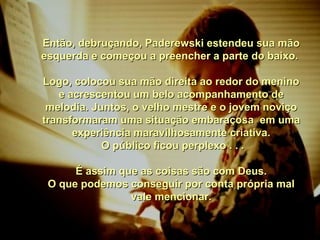 Então, debruçando, Paderewski estendeu sua mãoEntão, debruçando, Paderewski estendeu sua mão
esquerda e começou a preencher a parte do baixo.esquerda e começou a preencher a parte do baixo.
Logo, colocou sua mão direita ao redor do meninoLogo, colocou sua mão direita ao redor do menino
e acrescentou um belo acompanhamento dee acrescentou um belo acompanhamento de
melodia. Juntos, o velho mestre e o jovem noviçomelodia. Juntos, o velho mestre e o jovem noviço
transformaram uma situação embaraçosa em umatransformaram uma situação embaraçosa em uma
experiência maravilhosamente criativa.experiência maravilhosamente criativa.
O público ficou perplexo . . .O público ficou perplexo . . .
É assim que as coisas são com Deus.É assim que as coisas são com Deus.
O que podemos conseguir por conta própria malO que podemos conseguir por conta própria mal
vale mencionar.vale mencionar.
 