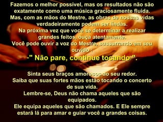 Fazemos o melhor possível, mas os resultados não sãoFazemos o melhor possível, mas os resultados não são
exatamente como uma música graciosamente fluida.exatamente como uma música graciosamente fluida.
Mas, com as mãos do Mestre, as obras de nossas vidasMas, com as mãos do Mestre, as obras de nossas vidas
verdadeiramente podem ser lindas.verdadeiramente podem ser lindas.
Na próxima vez que você se determinar a realizarNa próxima vez que você se determinar a realizar
grandes feitos, ouça atentamente.grandes feitos, ouça atentamente.
Você pode ouvir a voz do Mestre, sussurrando em seuVocê pode ouvir a voz do Mestre, sussurrando em seu
ouvido :ouvido :
-" Não pare, continue tocando "." Não pare, continue tocando ".
Sinta seus braços amorosos ao seu redor.Sinta seus braços amorosos ao seu redor.
Saiba que suas fortes mãos estão tocando o concertoSaiba que suas fortes mãos estão tocando o concerto
de sua vida.de sua vida.
Lembre-se, Deus não chama aqueles que sãoLembre-se, Deus não chama aqueles que são
equipados.equipados.
Ele equipa aqueles que são chamados. E Ele sempreEle equipa aqueles que são chamados. E Ele sempre
estará lá para amar e guiar você a grandes coisas.estará lá para amar e guiar você a grandes coisas.
 