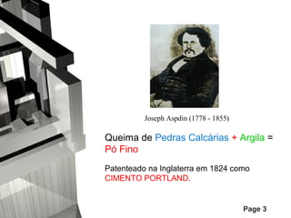 Joseph Aspdin (1778 - 1855)

Queima de Pedras Calcárias + Argila =
Pó Fino
Patenteado na Inglaterra em 1824 como
CIMENTO PORTLAND.

Page 3

 
