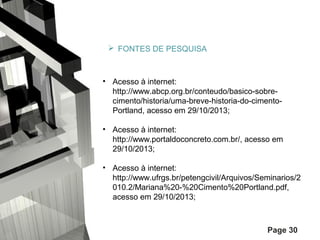  FONTES DE PESQUISA

• Acesso à internet:
http://www.abcp.org.br/conteudo/basico-sobrecimento/historia/uma-breve-historia-do-cimentoPortland, acesso em 29/10/2013;
• Acesso à internet:
http://www.portaldoconcreto.com.br/, acesso em
29/10/2013;
• Acesso à internet:
http://www.ufrgs.br/petengcivil/Arquivos/Seminarios/2
010.2/Mariana%20-%20Cimento%20Portland.pdf,
acesso em 29/10/2013;

Page 30

 