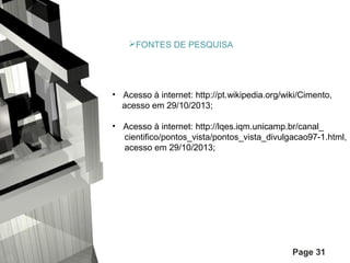 FONTES DE PESQUISA

• Acesso à internet: http://pt.wikipedia.org/wiki/Cimento,
acesso em 29/10/2013;
• Acesso à internet: http://lqes.iqm.unicamp.br/canal_
cientifico/pontos_vista/pontos_vista_divulgacao97-1.html,
acesso em 29/10/2013;

Page 31

 