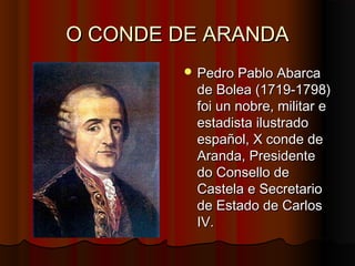 O CONDE DE ARANDA
         Pedro Pablo Abarca
         de Bolea (1719-1798)
         foi un nobre, militar e
         estadista ilustrado
         español, X conde de
         Aranda, Presidente
         do Consello de
         Castela e Secretario
         de Estado de Carlos
         IV.
 