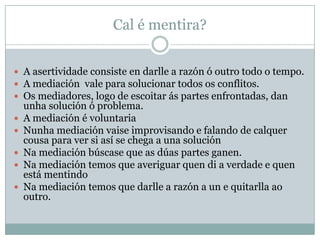 Cal é mentira?


 A asertividade consiste en darlle a razón ó outro todo o tempo.
 A mediación vale para solucionar todos os conflitos.
 Os mediadores, logo de escoitar ás partes enfrontadas, dan
    unha solución ó problema.
   A mediación é voluntaria
   Nunha mediación vaise improvisando e falando de calquer
    cousa para ver si así se chega a una solución
   Na mediación búscase que as dúas partes ganen.
   Na mediación temos que averiguar quen di a verdade e quen
    está mentindo
   Na mediación temos que darlle a razón a un e quitarlla ao
    outro.
 