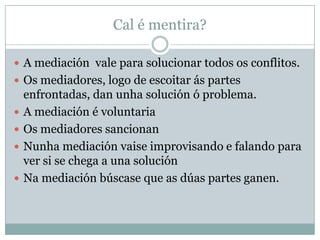 Cal é mentira?

 A mediación vale para solucionar todos os conflitos.
 Os mediadores, logo de escoitar ás partes
    enfrontadas, dan unha solución ó problema.
   A mediación é voluntaria
   Os mediadores sancionan
   Nunha mediación vaise improvisando e falando para
    ver si se chega a una solución
   Na mediación búscase que as dúas partes ganen.
 