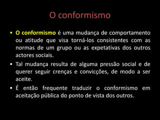 O conformismo
• O conformismo é uma mudança de comportamento
ou atitude que visa torná-los consistentes com as
normas de um grupo ou as expetativas dos outros
actores sociais.
• Tal mudança resulta de alguma pressão social e de
querer seguir crenças e convicções, de modo a ser
aceite.
• É então frequente traduzir o conformismo em
aceitação pública do ponto de vista dos outros.
 