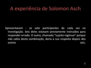 A experiência de Solomon Asch
Apresentavam - se sete participantes de cada vez na
investigação. Seis deles estavam previamente instruídos para
responder errado. O outro, chamado “sujeito ingénuo” porque
não sabia desta combinação, daria a sua resposta depois dos
outros seis.
2
 