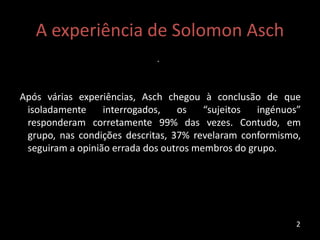 A experiência de Solomon Asch
.
Após várias experiências, Asch chegou à conclusão de que
isoladamente interrogados, os “sujeitos ingénuos”
responderam corretamente 99% das vezes. Contudo, em
grupo, nas condições descritas, 37% revelaram conformismo,
seguiram a opinião errada dos outros membros do grupo.
2
 