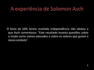 A experiência de Solomon Asch
O facto de 63% terem revelado independência não obstou a
que Asch comentasse: “Este resultado levanta questões sobre
o modo como somos educados e sobre os valores que guiam a
nossa conduta”.
2
 