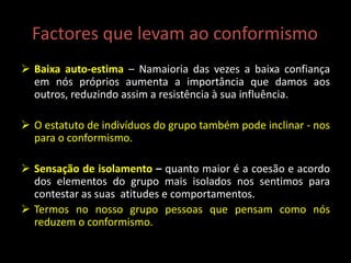 Factores que levam ao conformismo
 Baixa auto-estima – Namaioria das vezes a baixa confiança
em nós próprios aumenta a importância que damos aos
outros, reduzindo assim a resistência à sua influência.
 O estatuto de indivíduos do grupo também pode inclinar - nos
para o conformismo.
 Sensação de isolamento – quanto maior é a coesão e acordo
dos elementos do grupo mais isolados nos sentimos para
contestar as suas atitudes e comportamentos.
 Termos no nosso grupo pessoas que pensam como nós
reduzem o conformismo.
 