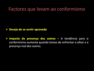 Factores que levam ao conformismo
 Desejo de se sentir aprovado
 Impacto da presença dos outros – A tendência para o
conformismo aumenta quando temos de enfrentar o olhar e a
presença real dos outros.
 