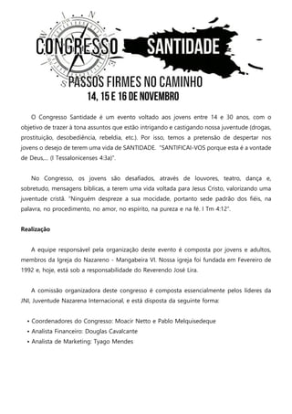 O Congresso Santidade é um evento voltado aos jovens entre 14 e 30 anos, com o objetivo de trazer à tona assuntos que estão intrigando e castigando nossa juventude (drogas, prostituição, desobediência, rebeldia, etc.). Por isso, temos a pretensão de despertar nos jovens o desejo de terem uma vida de SANTIDADE. “SANTIFICAI-VOS porque esta é a vontade de Deus,... (I Tessalonicenses 4:3a)”. 
No Congresso, os jovens são desafiados, através de louvores, teatro, dança e, sobretudo, mensagens bíblicas, a terem uma vida voltada para Jesus Cristo, valorizando uma juventude cristã. “Ninguém despreze a sua mocidade, portanto sede padrão dos fiéis, na palavra, no procedimento, no amor, no espírito, na pureza e na fé. I Tm 4:12”. 
Realização 
A equipe responsável pela organização deste evento é composta por jovens e adultos, membros da Igreja do Nazareno - Mangabeira VI. Nossa igreja foi fundada em Fevereiro de 1992 e, hoje, está sob a responsabilidade do Reverendo José Lira. 
A comissão organizadora deste congresso é composta essencialmente pelos líderes da JNI, Juventude Nazarena Internacional, e está disposta da seguinte forma: 
• Coordenadores do Congresso: Moacir Netto e Pablo Melquisedeque 
• Analista Financeiro: Douglas Cavalcante 
• Analista de Marketing: Tyago Mendes 
 